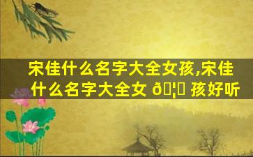 宋佳什么名字大全女孩,宋佳什么名字大全女 🦊 孩好听